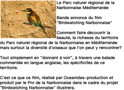 ﷯Le Parc naturel régional de la Narbonnaise Méditerranée Bande annonce du film "Birdwatching Narbonnaise" Comment faire découvrir la beauté, la richesse du territoire du Parc naturel régional de la Narbonnaise en Méditerranée mais surtout la diversité d'oiseaux que l'on peut y rencontrer? Tout simplement en "donnant à voir", à travers une balade commentée en langue anglaise, les spécificités de ce territoire. C'est ce que ce film, réalisé par Oceanides-production et produit par le Pnr de la Narbonnaise dans le cadre du projet "Birdwatching Narbonnaise" illustrera.