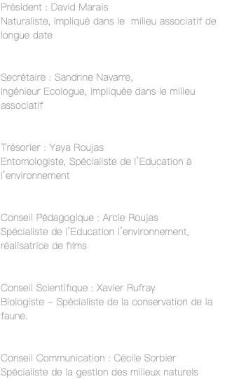 Président : David Marais Naturaliste, Impliqué dans le milieu associatif de longue date Secrétaire : Sandrine Navarre, Ingénieur Ecologue, impliquée dans le milieu associatif Trésorier : Yaya Roujas Entomologiste, Spécialiste de l’Education à l’environnement Conseil Pédagogique : Arcie Roujas Spécialiste de l’Education l’environnement, réalisatrice de films Conseil Scientifique : Xavier Rufray Biologiste - Spécialiste de la conservation de la faune. Conseil Communication : Cécile Sorbier Spécialiste de la gestion des milieux naturels